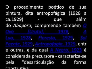 O procedimento poético de sua
pintura, dita antropofágica (1928 a
ca.1929)       -      que         além
do Abaporu, compreende também O
Ovo       [Urutu],       1928,        A
Lua, 1928, Floresta, 1929, Sol
Poente, 1929, Antropofagia, 1929, entr
e outras, e da qual A Negra, 1923 é
considerada precursora - caracteriza-se
pela "desarticulação da forma
 