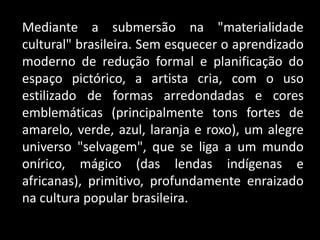 Mediante a submersão na "materialidade
cultural" brasileira. Sem esquecer o aprendizado
moderno de redução formal e planificação do
espaço pictórico, a artista cria, com o uso
estilizado de formas arredondadas e cores
emblemáticas (principalmente tons fortes de
amarelo, verde, azul, laranja e roxo), um alegre
universo "selvagem", que se liga a um mundo
onírico, mágico (das lendas indígenas e
africanas), primitivo, profundamente enraizado
na cultura popular brasileira.
 