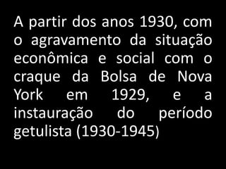 A partir dos anos 1930, com
o agravamento da situação
econômica e social com o
craque da Bolsa de Nova
York em 1929, e a
instauração do período
getulista (1930-1945)
 