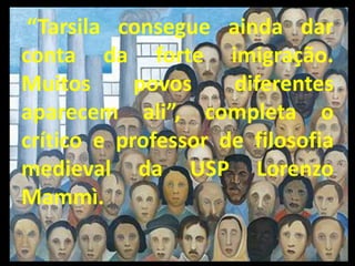 “Tarsila consegue ainda dar
conta da forte imigração.
Muitos      povos    diferentes
aparecem ali”, completa o
crítico e professor de filosofia
medieval da USP Lorenzo
Mammì.
 