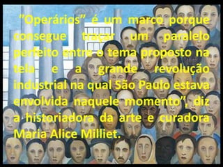 ”Operários” é um marco porque
consegue traçar um paralelo
perfeito entre o tema proposto na
tela e a grande revolução
industrial na qual São Paulo estava
envolvida naquele momento”, diz
a historiadora da arte e curadora
Maria Alice Milliet.
 