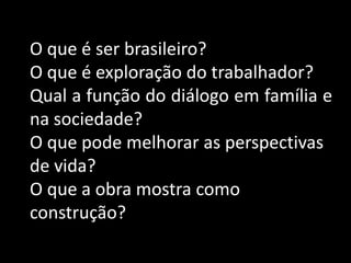 O que é ser brasileiro?
O que é exploração do trabalhador?
Qual a função do diálogo em família e
na sociedade?
O que pode melhorar as perspectivas
de vida?
O que a obra mostra como
construção?
 