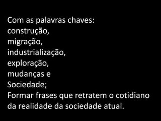 Com as palavras chaves:
construção,
migração,
industrialização,
exploração,
mudanças e
Sociedade;
Formar frases que retratem o cotidiano
da realidade da sociedade atual.
 