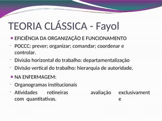 TEORIA CLÁSSICA - Fayol
⚫EFICIÊNCIA DA ORGANIZAÇÃO E FUNCIONAMENTO
- POCCC: prever; organizar; comandar; coordenar e
controlar.
- Divisão horizontal do trabalho: departamentalização
- Divisão vertical do trabalho: hierarquia de autoridade.
avaliação exclusivament
e
⚫NA ENFERMAGEM:
- Organogramas institucionais
- Atividades rotineiras
com quantitativas.
 