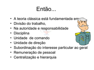 Então...
• A teoria clássica está fundamentada em:
• Divisão do trabalho,
• Na autoridade e responsabilidade
• Disciplina
• Unidade de comando
• Unidade de direção
• Subordinação do interesse particular ao geral
• Remuneração de pessoal
• Centralização e hierarquia
 