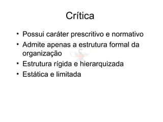 Crítica
• Possui caráter prescritivo e normativo
• Admite apenas a estrutura formal da
organização
• Estrutura rígida e hierarquizada
• Estática e limitada
 