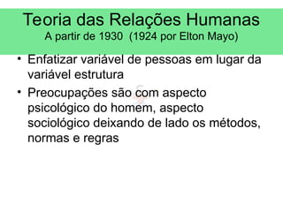 Teoria das Relações Humanas
A partir de 1930 (1924 por Elton Mayo)
• Enfatizar variável de pessoas em lugar da
variável estrutura
• Preocupações são com aspecto
psicológico do homem, aspecto
sociológico deixando de lado os métodos,
normas e regras
 
