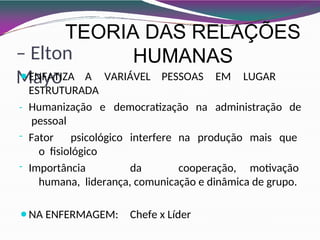 TEORIA DAS RELAÇÕES
HUMANAS
– Elton
Mayo A VARIÁVEL PESSOAS EM LUGAR
DA
e democratização na administração de
⚫ENFATIZA
ESTRUTURA
- Humanização
pessoal
- Fator psicológico interfere na produção mais que
o fisiológico
- Importância da cooperação, motivação
humana, liderança, comunicação e dinâmica de grupo.
⚫NA ENFERMAGEM: Chefe x Líder
 