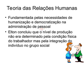 Teoria das Relações Humanas
• Fundamentada pelas necessidades de
humanização e democratização na
administração de pessoal
• Elton concluiu que o nível de produção
não era determinado pela condição física
do trabalhador mas pela integração do
indivíduo no grupo social
 
