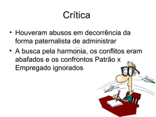 Crítica
• Houveram abusos em decorrência da
forma paternalista de administrar
• A busca pela harmonia, os conflitos eram
abafados e os confrontos Patrão x
Empregado ignorados
 