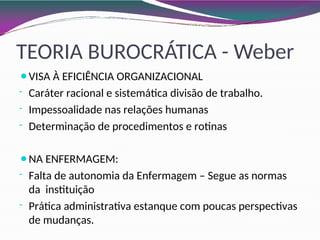 TEORIA BUROCRÁTICA - Weber
⚫VISA À EFICIÊNCIA ORGANIZACIONAL
- Caráter racional e sistemática divisão de trabalho.
- Impessoalidade nas relações humanas
- Determinação de procedimentos e rotinas
⚫NA ENFERMAGEM:
- Falta de autonomia da Enfermagem – Segue as normas
da instituição
- Prática administrativa estanque com poucas perspectivas
de mudanças.
 