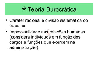 Teoria Burocrática
• Caráter racional e divisão sistemática do
trabalho
• Impessoalidade nas relações humanas
(considera indivíduos em função dos
cargos e funções que exercem na
administração)
 