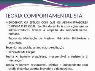 TEORIA COMPORTAMENTALISTA
⚫EVIDENCIA OS ESTILOS COM QUE OS ADMINISTRADORES
DIRIGEM O PESSOAL: Escolha do estilo às convicções que os
administradores tinham a respeito do comportamento
humano.
- Teoria da Motivação de Maslow Primárias: fisiológicas e
segurança
Secundárias: sociais, estima e auto-realização
- Teoria de Mc Gregor
Teoria X: homem preguiçoso, irresponsável e resistente à
mudanças.
Teoria Y: homem responsável, criativo e independente com
chefia dinâmica, aberta, inovadora e democrática.
 
