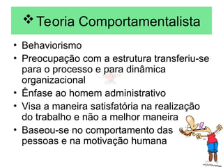 Teoria Comportamentalista
• Behaviorismo
• Preocupação com a estrutura transferiu-se
para o processo e para dinâmica
organizacional
• Ênfase ao homem administrativo
• Visa a maneira satisfatória na realização
do trabalho e não a melhor maneira
• Baseou-se no comportamento das
pessoas e na motivação humana
 