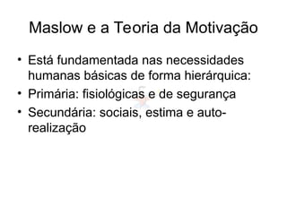 Maslow e a Teoria da Motivação
• Está fundamentada nas necessidades
humanas básicas de forma hierárquica:
• Primária: fisiológicas e de segurança
• Secundária: sociais, estima e auto-
realização
 
