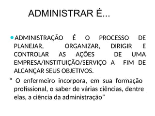 ADMINISTRAR É...
⚫ADMINISTRAÇÃO É O PROCESSO DE
PLANEJAR, ORGANIZAR, DIRIGIR E
CONTROLAR AS AÇÕES DE UMA
EMPRESA/INSTITUIÇÃO/SERVIÇO A FIM DE
ALCANÇAR SEUS OBJETIVOS.
“ O enfermeiro incorpora, em sua formação
profissional, o saber de várias ciências, dentre
elas, a ciência da administração”
 