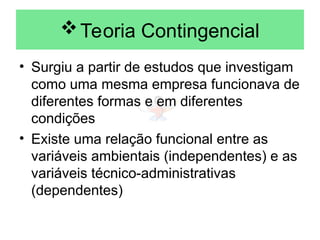 Teoria Contingencial
• Surgiu a partir de estudos que investigam
como uma mesma empresa funcionava de
diferentes formas e em diferentes
condições
• Existe uma relação funcional entre as
variáveis ambientais (independentes) e as
variáveis técnico-administrativas
(dependentes)
 