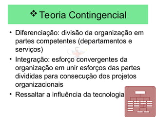 Teoria Contingencial
• Diferenciação: divisão da organização em
partes competentes (departamentos e
serviços)
• Integração: esforço convergentes da
organização em unir esforços das partes
divididas para consecução dos projetos
organizacionais
• Ressaltar a influência da tecnologia
 