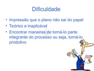 Dificuldade
• Impressão que o plano não sai do papel
• Teórico e inaplicável
• Encontrar maneiras de torná-lo parte
integrante do processo ou seja, torná-lo
produtivo
 