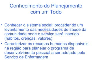 Conhecimento do Planejamento
com um Todo
• Conhecer o sistema social: procedendo um
levantamento das necessidades de saúde da
comunidade onde o serviço será inserido
(hábitos, crenças, valores)
• Caracterizar os recursos humanos disponíveis
na região para planejar o programa de
desenvolvimento pessoal a ser adotado pelo
Serviço de Enfermagem
 