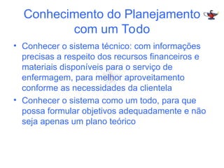Conhecimento do Planejamento
com um Todo
• Conhecer o sistema técnico: com informações
precisas a respeito dos recursos financeiros e
materiais disponíveis para o serviço de
enfermagem, para melhor aproveitamento
conforme as necessidades da clientela
• Conhecer o sistema como um todo, para que
possa formular objetivos adequadamente e não
seja apenas um plano teórico
 