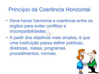 Princípio da Coerência Horizontal
• Deve haver harmonia e coerência entre os
órgãos para evitar conflitos e
incompatibilidades
• A partir dos objetivos mais amplos, é que
uma instituição passa definir políticas,
diretrizes, metas, programas,
procedimentos, normas.
 