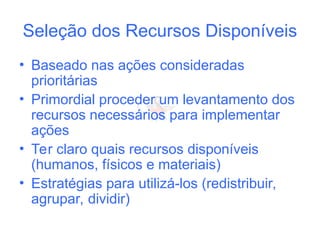 Seleção dos Recursos Disponíveis
• Baseado nas ações consideradas
prioritárias
• Primordial proceder um levantamento dos
recursos necessários para implementar
ações
• Ter claro quais recursos disponíveis
(humanos, físicos e materiais)
• Estratégias para utilizá-los (redistribuir,
agrupar, dividir)
 