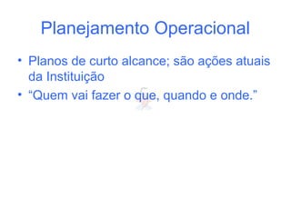 Planejamento Operacional
• Planos de curto alcance; são ações atuais
da Instituição
• “Quem vai fazer o que, quando e onde.”
 