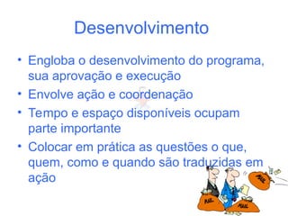 Desenvolvimento
• Engloba o desenvolvimento do programa,
sua aprovação e execução
• Envolve ação e coordenação
• Tempo e espaço disponíveis ocupam
parte importante
• Colocar em prática as questões o que,
quem, como e quando são traduzidas em
ação
 