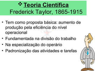 Teoria Científica
Frederick Taylor, 1865-1915
• Tem como proposta básica: aumento de
produção pela eficiência do nível
operacional
• Fundamentada na divisão do trabalho
• Na especialização do operário
• Padronização das atividades e tarefas
 