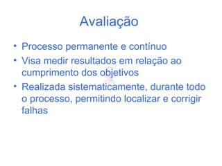 Avaliação
• Processo permanente e contínuo
• Visa medir resultados em relação ao
cumprimento dos objetivos
• Realizada sistematicamente, durante todo
o processo, permitindo localizar e corrigir
falhas
 