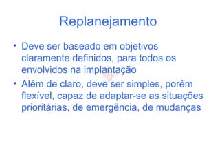 Replanejamento
• Deve ser baseado em objetivos
claramente definidos, para todos os
envolvidos na implantação
• Além de claro, deve ser simples, porém
flexível, capaz de adaptar-se as situações
prioritárias, de emergência, de mudanças
 