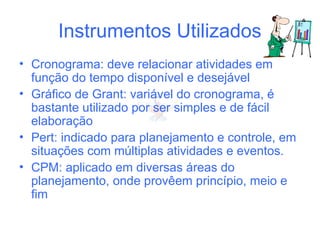 Instrumentos Utilizados
• Cronograma: deve relacionar atividades em
função do tempo disponível e desejável
• Gráfico de Grant: variável do cronograma, é
bastante utilizado por ser simples e de fácil
elaboração
• Pert: indicado para planejamento e controle, em
situações com múltiplas atividades e eventos.
• CPM: aplicado em diversas áreas do
planejamento, onde provêem princípio, meio e
fim
 