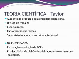 TEORIA CIENTÍFICA - Taylor
⚫Aumento da produção pela eficiência operacional.
- Divisão do trabalho
- Especialização
- Padronização das tarefas
- Supervisão funcional – autoridade funcional
⚫NA ENFERMAGEM
- Elaboração ou adoção de POPs
- Escalas diárias de divisão de atividades entre os membros
da equipe.
 