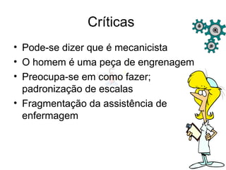 Críticas
• Pode-se dizer que é mecanicista
• O homem é uma peça de engrenagem
• Preocupa-se em como fazer;
padronização de escalas
• Fragmentação da assistência de
enfermagem
 
