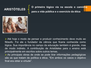ARISTÓTELES
O primeiro lógico via na escola o caminho
para a vida pública e o exercício da ética
 Até hoje o modo de pensar e produzir conhecimento deve muito ao
filósofo. Foi ele o fundador da ciência que ficaria conhecida como
lógica. Sua importância no campo da educação também é grande, mas
de modo indireto. A contribuição de Aristóteles para o ensino está
principalmente em escritos sobre outros temas.
 As principais obras de onde se pode tirar informações pedagógicas
são as que tratam de política e ética. "Em ambos os casos o objetivo
final era obter a virtude“.
 