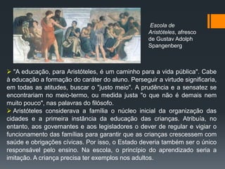  "A educação, para Aristóteles, é um caminho para a vida pública". Cabe
à educação a formação do caráter do aluno. Perseguir a virtude significaria,
em todas as atitudes, buscar o "justo meio". A prudência e a sensatez se
encontrariam no meio-termo, ou medida justa "o que não é demais nem
muito pouco", nas palavras do filósofo.
 Aristóteles considerava a família o núcleo inicial da organização das
cidades e a primeira instância da educação das crianças. Atribuía, no
entanto, aos governantes e aos legisladores o dever de regular e vigiar o
funcionamento das famílias para garantir que as crianças crescessem com
saúde e obrigações cívicas. Por isso, o Estado deveria também ser o único
responsável pelo ensino. Na escola, o princípio do aprendizado seria a
imitação. A criança precisa ter exemplos nos adultos.
Escola de
Aristóteles, afresco
de Gustav Adolph
Spangenberg
 