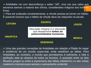  Aristóteles via com desconfiança o saber "útil", uma vez que cabia aos
escravos exercer a maioria dos ofícios, considerados indignos dos homens
livres.
 Para ser praticada constantemente, a virtude precisa se tornar um hábito.
É possível concluir que o hábito da virtude deve ser adquirido na escola.
 Uma das grandes inovações de Aristóteles em relação a Platão foi negar
a existência de um mundo supra-real, onde residiriam as idéias. Para
Aristóteles, ao contrário, o mundo que percebemos é suficiente, e nele a
perfeição está ao alcance de todos os homens. A oposição entre os dois
filósofos gregos ou entre a supremacia das idéias (idealismo) ou das coisas
(realismo) marcaria para sempre o pensamento ocidental.
LEITURA JOGOS
ESCRITA
GINASTICA
MÚSICA
DESENHOS
 
