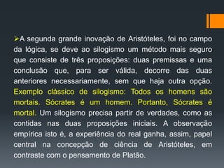 A segunda grande inovação de Aristóteles, foi no campo
da lógica, se deve ao silogismo um método mais seguro
que consiste de três proposições: duas premissas e uma
conclusão que, para ser válida, decorre das duas
anteriores necessariamente, sem que haja outra opção.
Exemplo clássico de silogismo: Todos os homens são
mortais. Sócrates é um homem. Portanto, Sócrates é
mortal. Um silogismo precisa partir de verdades, como as
contidas nas duas proposições iniciais. A observação
empírica isto é, a experiência do real ganha, assim, papel
central na concepção de ciência de Aristóteles, em
contraste com o pensamento de Platão.
 
