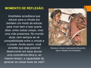 Aristóteles acreditava que
educar para a virtude era
também um modo de educar
para viver bem e isso queria
dizer, entre outras coisas, viver
uma vida prazerosa. No mundo
atual, nem sempre se vê
compatibilidade entre a virtude e
o prazer. Ainda assim, você
acredita que seja possível
desenvolver em seus alunos
uma consciência ética e, ao
mesmo tempo, a capacidade de
apreciar as coisas boas da vida?
MOMENTO DE REFLEXÃO:
Mosaico romano representa Alexandre
aluno rebelde de Aristóteles
 