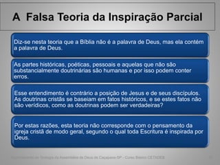 A Falsa Teoria da Inspiração Parcial
Diz-se nesta teoria que a Bíblia não é a palavra de Deus, mas ela contém
a palavra de Deus.
As partes históricas, poéticas, pessoais e aquelas que não são
substancialmente doutrinárias são humanas e por isso podem conter
erros.
Esse entendimento é contrário a posição de Jesus e de seus discípulos.
As doutrinas cristãs se baseiam em fatos históricos, e se estes fatos não
são verídicos, como as doutrinas podem ser verdadeiras?
Por estas razões, esta teoria não corresponde com o pensamento da
igreja cristã de modo geral, segundo o qual toda Escritura é inspirada por
Deus.
Departamento de Teologia da Assembléia de Deus de Caçapava-SP - Curso Básico CETADEB 12
 
