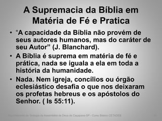 A Supremacia da Bíblia em
Matéria de Fé e Pratica
• “A capacidade da Bíblia não provém de
seus autores humanos, mas do caráter de
seu Autor” (J. Blanchard).
• A Bíblia é suprema em matéria de fé e
prática, nada se iguala a ela em toda a
história da humanidade.
• Nada. Nem igreja, concílios ou órgão
eclesiástico desafia o que nos deixaram
os profetas hebreus e os apóstolos do
Senhor. ( Is 55:11).
Departamento de Teologia da Assembléia de Deus de Caçapava-SP - Curso Básico CETADEB 33
 