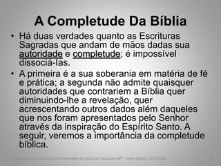 A Completude Da Bíblia
• Há duas verdades quanto as Escrituras
Sagradas que andam de mãos dadas sua
autoridade e completude; é impossível
dissociá-Ias.
• A primeira é a sua soberania em matéria de fé
e prática; a segunda não admite quaisquer
autoridades que contrariem a Bíblia quer
diminuindo-lhe a revelação, quer
acrescentando outros dados além daqueles
que nos foram apresentados pelo Senhor
através da inspiração do Espírito Santo. A
seguir, veremos a importância da completude
bíblica.
Departamento de Teologia da Assembléia de Deus de Caçapava-SP - Curso Básico CETADEB 36
 