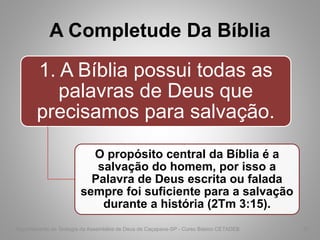 A Completude Da Bíblia
1. A Bíblia possui todas as
palavras de Deus que
precisamos para salvação.
O propósito central da Bíblia é a
salvação do homem, por isso a
Palavra de Deus escrita ou falada
sempre foi suficiente para a salvação
durante a história (2Tm 3:15).
Departamento de Teologia da Assembléia de Deus de Caçapava-SP - Curso Básico CETADEB 37
 