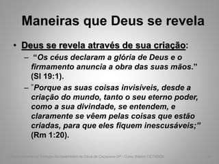 Maneiras que Deus se revela
• Deus se revela através de sua criação:
– “Os céus declaram a glória de Deus e o
firmamento anuncia a obra das suas mãos.”
(Sl 19:1).
– “Porque as suas coisas invisíveis, desde a
criação do mundo, tanto o seu eterno poder,
como a sua divindade, se entendem, e
claramente se vêem pelas coisas que estão
criadas, para que eles fiquem inescusáveis;”
(Rm 1:20).
Departamento de Teologia da Assembléia de Deus de Caçapava-SP - Curso Básico CETADEB 41
 