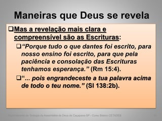 Maneiras que Deus se revela
Mas a revelação mais clara e
compreensível são as Escrituras:
“Porque tudo o que dantes foi escrito, para
nosso ensino foi escrito, para que pela
paciência e consolação das Escrituras
tenhamos esperança.” (Rm 15:4).
“... pois engrandeceste a tua palavra acima
de todo o teu nome.” (Sl 138:2b).
Departamento de Teologia da Assembléia de Deus de Caçapava-SP - Curso Básico CETADEB 42
 