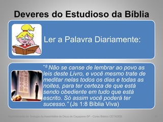 Deveres do Estudioso da Bíblia
Ler a Palavra Diariamente:
“8 Não se canse de lembrar ao povo as
leis deste Livro, e você mesmo trate de
meditar nelas todos os dias e todas as
noites, para ter certeza de que está
sendo obediente em tudo que está
escrito. Só assim você poderá ter
sucesso.” (Js 1:8 Bíblia Viva)
Departamento de Teologia da Assembléia de Deus de Caçapava-SP - Curso Básico CETADEB 43
 