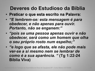 Deveres do Estudioso da Bíblia
• Praticar o que esta escrito na Palavra:
• “E lembrem-se: esta mensagem é para
obedecer, e não apenas para ouvir.
Portanto, não se enganem:”
• “pois se uma pessoa apenas ouvir e não
obedecer, será como um homem que olha
o seu próprio rosto num espelho;”
• “e logo que se afasta, ele não pode mais
ver-se a si mesmo nem se lembrar de
como é a sua aparência. “ (Tg 1:22-24
Bíblia Viva)
Departamento de Teologia da Assembléia de Deus de Caçapava-SP - Curso Básico CETADEB 44
 