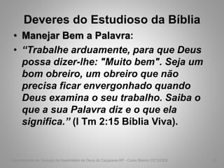 Deveres do Estudioso da Bíblia
• Manejar Bem a Palavra:
• “Trabalhe arduamente, para que Deus
possa dizer-lhe: "Muito bem". Seja um
bom obreiro, um obreiro que não
precisa ficar envergonhado quando
Deus examina o seu trabalho. Saiba o
que a sua Palavra diz e o que ela
significa.” (I Tm 2:15 Bíblia Viva).
Departamento de Teologia da Assembléia de Deus de Caçapava-SP - Curso Básico CETADEB 45
 