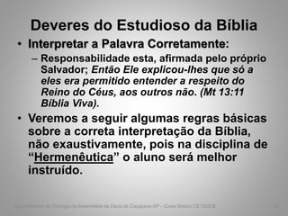 Deveres do Estudioso da Bíblia
• Interpretar a Palavra Corretamente:
– Responsabilidade esta, afirmada pelo próprio
Salvador; Então Ele explicou-lhes que só a
eles era permitido entender a respeito do
Reino do Céus, aos outros não. (Mt 13:11
Bíblia Viva).
• Veremos a seguir algumas regras básicas
sobre a correta interpretação da Bíblia,
não exaustivamente, pois na disciplina de
“Hermenêutica” o aluno será melhor
instruído.
Departamento de Teologia da Assembléia de Deus de Caçapava-SP - Curso Básico CETADEB 46
 